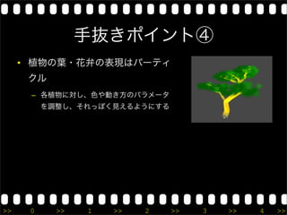 手抜きポイント④
     • 植物の葉・花弁の表現はパーティ
      クル
      – 各植物に対し、色や動き方のパラメータ
          を調整し、それっぽく見えるようにする




>>    0     >>   1   >>   2    >>   3   >>   4   >>
 