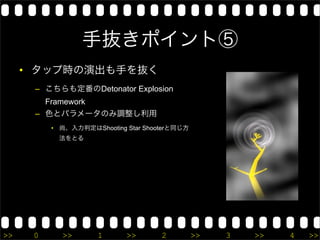 手抜きポイント⑤
     • タップ時の演出も手を抜く
      – こちらも定番のDetonator Explosion
        Framework
      – 色とパラメータのみ調整し利用
          • 尚、入力判定はShooting Star Shooterと同じ方
           法をとる




>>    0     >>       1      >>       2         >>   3   >>   4   >>
 