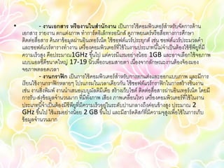 •              - งานเอกสาร หรืองานในสานักงาน เป็ นการใช้ คอมพิวเตอร์ สาหรับจัดการด้ าน
    เอกสาร รายงาน ตกแต่งภาพ ทาการ์ ดอิเล็กทรอนิกส์ ดูภาพยนตร์ หรื อสื่อทางการศึกษา
    ติดต่อสื่อสาร ค้ นหาข้ อมูลผ่านอินเทอร์ เน็ต ใช้ ซอฟต์แวร์ ประยุกต์ เช่น ซอฟต์แวร์ ประมวลคา
    และซอฟต์แวร์ ตารางทางาน เครื่ องคอมพิวเตอร์ ที่ใช้ ในงานประเภทนี ้ไม่จาเป็ นต้ องใช้ ซีพียที่มี
                                                                                              ู
    ความเร็วสูง คือประมาณ1GHz ขึ ้นไป แต่ควรมีแรมอย่างน้ อย 1GB และอาจเลือกใช้ จอภาพ
    แบบแอลซีดีขนาดใหญ่ 17-19 นิ ้วเพื่อถนอมสายตา เนื่องจากลักษณะงานต้ องจ้ องมอง
    จอภาพตลอดเวลา
               - งานกราฟิ ก เป็ นการใช้ คอมพิวเตอร์ สาหรับการตกแต่งและออกแบบภาพ และมีการ
    เรี ยนใช้ งานกราฟิ กหลายๆ โปรแกรมในเวลาเดียวกัน ใช้ ซอฟต์แวร์ กราฟิ กในการสร้ างชิ ้นงาน
    เช่น งานสิ่งพิมพ์ งานนาเสนอแบบมัลติมีเดีย สร้ างเว็บไซต์ ติดต่อสื่อสารผ่านอินเทอร์ เน็ต โดยมี
    การรับ-ส่งข้ อมูลจานวนมาก ที่มีทงภาพ เสียง ภาพเคลื่อนไหว เครื่ องคอมพิวเตอร์ ที่ใช้ ในงาน
                                        ั้
    ประเภทนี ้จาเป็ นต้ องมีซีพียที่มีความเร็วอยู่ในระดับปานกลางถึงค่อนข้ างสูง ประมาณ 2
                                 ู
    GHz ขึ ้นไป ใช้ แรมอย่างน้ อย 2 GB ขึ ้นไป และมีฮาร์ ดดิสก์ที่มีความจุสงเพื่อใช้ ในการเก็บ
                                                                               ู
    ข้ อมูลจานวนมาก
 