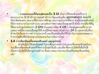 •          - งานออกแบบที่ต้องแสดงผลเป็ น 3 มิติ เป็ นการใช้ คอมพิวเตอร์ ในการ
  ออกแบบภาพ 3 มิติ สร้ างภาพยนตร์ สร้ างการ์ ตนแอนิเมชัน (animation) ตัดต่อวีดิ
                                                        ู      ่
  ทัศน์ ตัดต่อเพลง เล่นเกมที่มีภาพกราฟฟิ กสูง และงานประเภทนี ้ต้ องการเครื่ องคอมพิวเตอร์
  ที่มีความสามารถในการคานวณ และแสดงภาพความละเอียดสูงสุดได้ ดังนัน ควรเลือกซีพียู้
  ที่มีความเร็ วสูงไม่น้อยกว่า 2 GHz มีแรมอย่างน้ อย 4 GB การ์ ดจอแสดงผลที่สามารถ
  แสดงภาพที่มีความละเอียดสูงได้ ดี ควรใช้ จอภาพขนาดไม่ต่ากว่า 24 นิ ้ว และควรมีเครื่ อง
  สารองไฟเนื่องจากการทางานประเภทนี ้ คอมพิวเตอร์ จะต้ องใช้ เวลาในการประมวลผลนาน
  ถ้ าหากไฟดับหรื อไฟกระตุกจะไม่สะดวกในการเริ่ มงานใหม่
• 3.4 การเลือกซ้ อเครื่ องคอมพิวเตอร์ และอุปกรณ์
           สาหรับผู้เริ่ มใช้ คอมพิวเตอร์ ไม่ควรซื ้ออุปกรณ์มาประกอบเครื่ องคอมพิวเตอร์ เอง
  ควรเลือกเครื่ องคอมพิวเตอร์ ที่จดขายเป็ นชุดให้ แล้ ว และเลือกซื ้อจากบริ ษัทที่เชื่อถือได้
                                    ั
  เนื่องจากผู้ผลิตได้ เลือกอุปกรณ์ตางๆ ที่เหมาะสมมาประกอบเป็ นเครื่ องคอมพิวเตอร์ อยู่
                                      ่
  แล้ ว
 
