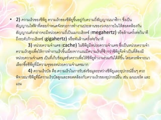 • 2) ความเร็วของซีพียู ความเร็วของซีพียขึ ้นอยู่กบความถี่สญญาณนาฬิกา ซึงเป็ น
                                             ู    ั          ั                   ่
  สัญญาณไฟฟาที่คอยกาหนดจังหวะการทางานประสานของวงจรภายในให้ สอดคล้ องกัน
                   ้
  สัญญาณดังกล่าวจะมีหน่วยความถี่เป็ นเมกะเฮิรตซ์ (megahertz) หรื อล้ านครังต่อวินาที    ้
  ถึงระดับกิกะเฮิรตซ์ (gigahertz) หรื อพันล้ านครังต่อวินาที
                                                       ้
            3) หน่วยความจาแคช (cache) ในซีพียมีหน่วยความจาแคช ซึงเป็ นหน่วยความจา
                                                     ู                         ่
  ความเร็วสูงเพื่อให้ การทางานเร็วขึ ้นเนื่องจากแรมมีความเร็ วที่ช้ากว่าซีพียจึงจาเป็ นที่ต้องมี
                                                                             ู
  หน่วยความจาแคช เป็ นที่เก็บข้ อมูลชัวคราวเพื่อให้ ซีพียทางานร่วมกันได้ ดีขึ ้น โดยควรพิจารณา
                                        ่                ู
  เลือกซื ้อซีพียที่มีความจุของหน่วยความจาแคชมาก
                 ู
            4) ความเร็วบัส คือ ความเร็วในการรับส่งข้ อมูลระหว่างซีพียและอุปกรณ์อื่นๆ ควร
                                                                        ู
  พิจารณาซีพียที่มีความเร็วบัสสูงและสอดคล้ องกับความเร็วของอุปกรณ์อื่น เช่น เมนบอร์ ด และ
                     ู
  แรม
 