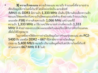 •            3) ความเร็วของแรม ความเร็วของแรม หมายถึง จานวนครังที่สามารถอ่าน
                                                                       ้
    เขียนข้ อมูลได้ ภายในหนึ่งวินาที โดยมีหน่วยวัดเป็ น เมกะเฮิรตซ์
    (MHz) เช่น DDR3 มีความเร็ว 1,333 MHz เป็ นต้ น ผุ้ใช้ งานต้ องเลือกความเร็ว
    ของแรมให้ สอดคล้ องกับความเร็วบัสของเมนบอร์ ดด้ วย ตัวอย่างเช่น ถ้ าระบบบัสบน
    เมนบอร์ ด (FSB) ทางานด้ วยความเร็ว 1,066 MHz แต่นาแรมที่มี
    ความเร็ว 1,333 MHz มาใช้ งานจะได้ สามารถทางานที่ความเร็ว 1,333
    MHz ได้ ตัวอย่างของระบบบัสบนเมนบอร์ ดกับแรมเปรี ยบได้ กบการที่รถวิ่งบนถนน
                                                                    ั
    เพื่อไปให้ ถึงจุดหมาย
             ในบางครังอาจใช้ อตราการถ่ายโอนข้ อมูลในการจาแนกรุ่นของแรม เช่น PC2-
                       ้        ั
    5400 คือ แรมชนิด DDR2 – 667 ที่มีคาอัตราการถ่ายโอนข้ อมูล
                                                 ่
    ประมาณ 5,400 MB/s หมายถึง ปริ มาณข้ อมูลที่จะรับส่งได้ ภายในหนึงวินาที ่
    (คานวณจาก 667 MHz X 8 ไบต์)
 