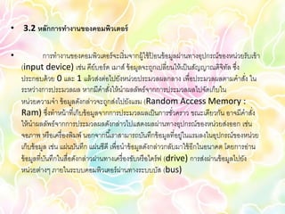 • 3.2 หลักการทางานของคอมพิวเตอร์

•             การทางานของคอมพิวเตอร์ จะเริ่ มจากผู้ใช้ ปอนข้ อมูลผ่านทางอุปกรณ์ของหน่วยรับเข้ า
                                                           ้
    (input device) เช่น คีย์บอร์ ด เมาส์ ข้ อมูลจะถูกเปลี่ยนให้ เป็ นสัญญาณดิจิทล ซึง ั ่
    ประกอบด้ วย 0 และ 1 แล้ วส่งต่อไปยังหน่วยประมวลผลกลาง เพื่อประมวลผลตามคาสัง ใน          ่
    ระหว่างการประมวลผล หากมีคาสังให้ นาผลลัพธ์จากการประมวลผลไปจัดเก็บใน
                                         ่
    หน่วยความจา ข้ อมูลดังกล่าวจะถูกส่งไปยังแรม (Random Access Memory :
    Ram) ซึงทาหน้ าที่เก็บข้ อมูลจากการประมวลผลเป็ นการชัวคราว ขณะเดียวกัน อาจมีคาสัง
                 ่                                                ่                           ่
    ให้ นาผลลัพธ์จากการประมวลผลดังกล่าวไปแสดงผลผ่านทางอุปกรณ์ของหน่วยส่งออก เช่น
    จอภาพ หรื อเครื่ องพิมพ์ นอกจากนี ้เราสามารถบันทึกข้ อมูลที่อยู่ในแรมลงในอุปกรณ์ของหน่วย
    เก็บข้ อมูล เช่น แผ่นบันทึก แผ่นซีดี เพื่อนาข้ อมูลดังกล่าวกลับมาใช้ อีกในอนาคต โดยการอ่าน
    ข้ อมูลที่บนทึกในสื่อดังกล่าวผ่านทางเครื่ องขับหรื อไดร์ ฟ (drive) การส่งผ่านข้ อมูลไปยัง
               ั
    หน่วยต่างๆ ภายในระบบคอมพิวเตอร์ ผ่านทางระบบบัส (bus)
 