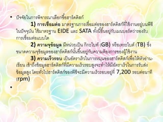 • ปั จจัยในการพิจารณาเลือกซื ้อฮาร์ ดดิสก์
            1) การเชื่อมต่ อ มาตรฐานการเชื่อมต่อของฮาร์ ดดิสก์ที่ใช้ งานอยูบนพีซี
                                                                               ่
  ในปั จจุบน ใช้ มาตรฐาน EIDE และ SATA ทังนี ้ขึ ้นอยูกบเมนบอร์ ดว่ารองรับ
             ั                                       ้       ่ ั
  การเชื่อมต่อแบบใด
            2) ความจุข้อมูล มีหน่วยเป็ น กิกะไบท์ (GB) หรื อเทระไบต์ (TB) ซึง      ่
  ขนาดความจุข้อมูลของฮาร์ ดดิสก์นนขึ ้นอยูกบความต้ องการของผู้ใช้ งาน
                                         ั้      ่ ั
            3) ความเร็วรอบ เป็ นอัตราเร็วในการหมุนของฮาร์ ดดิสก์เพื่อให้ หวอ่าน- ั
  เขียน เข้ าถึงข้ อมูลฮาร์ ดดิสก์ที่มีความเร็วรอบสูงจะทาให้ มีอตราเร็วในการรับส่ง
                                                                 ั
  ข้ อมูลสูง โดยทัวไปฮาร์ ดดิสก์ของพีซีจะมีความเร็วรอบอยูที่ 7,200 รอบต่อนาที
                    ่                                          ่
  (rpm)
•
 
