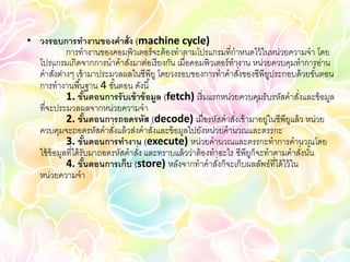 • วงรอบการทางานของคาสั่ง (machine cycle)
            การทางานของคอมพิวเตอร์ จะต้ องทาตามโปรแกรมที่กาหนดไว้ ในหน่วยความจา โดย
  โปรแกรมเกิดจากการนาคาสังมาต่อเรี ยงกัน เมื่อคอมพิวเตอร์ ทางาน หน่วยควบคุมทาการอ่าน
                                 ่
  คาสังต่างๆ เข้ ามาประมวลผลในซีพียู โดยวงรอบของการทาคาสังของซีพียประกอบด้ วยขันตอน
        ่                                                         ่       ู            ้
  การทางานพื ้นฐาน 4 ขันตอน ดังนี ้
                               ้
            1. ขันตอนการรับเข้ าข้ อมูล (fetch) เริ่ มแรกหน่วยควบคุมรับรหัสคาสังและข้ อมูล
                           ้                                                     ่
  ที่จะประมวลผลจากหน่วยความจา
            2. ขันตอนการถอดรหัส (decode) เมื่อรหัสคาสังเข้ ามาอยู่ในซีพียแล้ ว หน่วย
                     ้                                          ่              ู
  ควบคุมจะถอดรหัสคาสังแล้ วส่งคาสังและข้ อมูลไปยังหน่วยคานวณและตรรกะ
                             ่         ่
            3. ขันตอนการทางาน (execute) หน่วยคานวณและตรรกะทาการคานวณโดย
                       ้
  ใช้ ข้อมูลที่ได้ รับมาถอดรหัสคาสัง และทราบแล้ วว่าต้ องทาอะไร ซีพียก็จะทาตามคาสังนัน
                                   ่                                 ู             ่ ้
            4. ขันตอนการเก็บ (store) หลังจากทาคาสังก็จะเก็บผลลัพธ์ที่ได้ ไว้ ใน
                         ้                                 ่
  หน่วยความจา
 