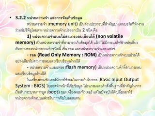 • 3.2.2 หน่ วยความจา และการจัดเก็บข้ อมูล
             หน่วยความจา (memory unit) เป็ นส่วนประกอบที่สาคัญบนเมนบอร์ ดที่ทางาน
  ร่วมกับซีพียโดยตรง หน่วยความจาแบ่งออกเป็ น 2 ชนิด คือ
                ู
             1) หน่ วยความจาแบบไม่ สามารถลบเลือนได้ (non volatile
  memory) เป็ นหน่วยความจาที่สามารถเก็บข้ อมุลได้ แม้ ว่าไม่มีกระแสไฟฟาหล่อเลี ้ยง
                                                                              ้
  ตัวอย่างของหน่วยความจาชนิดนี ้ เชี่น รอม และหน่วยความจาแบบแฟรซ
             - รอม (Read Only Memory : ROM) เป็ นหน่วยความจาแบบอ่านได้
  อย่างเดียวไม่สามารถลบและเขียนข้ อมูลใหม่ได้
             - หน่วยความจาแบบแฟรซ (flash memory) เป็ นหน่วยความจาที่สามารถลบ
  และเขียนข้ อมูลใหม่ได้
             ในเครื่ องคอมพิวเตอร์ มีการใช้ รอมในการเก็บไบออส (Basic Input Output
  System : BIOS) ไบออสทาหน้ าที่เก็บข้ อมูล โปรแกรมและคาสังพื ้นฐานที่สาคัญในการ
                                                                   ่
  เริ่ มต้ นกระบวนการบูต (boot) ของเครื่ องคอมพิวเตอร์ แต่ในปั จจุบนได้ เปลี่ยนมาใช้
                                                                     ั
  หน่วยความจาแบบแฟรซในการเก็บไบออสแทน
 