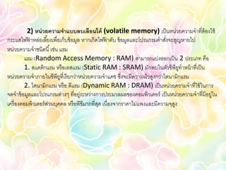 2) หน่ วยความจาแบบลบเลือนได้ (volatile memory) เป็ นหน่วยความจาที่ต้องใช้
กระแสไฟฟาหล่อเลี ้ยงเพื่อเก็บข้ อมูล หากเกิดไฟฟาดับ ข้ อมูลและโปรแกรมคาสังจะสูญหายไป
            ้                                   ้                         ่
หน่วยความจาชนิดนี ้ เช่น แรม
          แรม (Random Access Memory : RAM) สามารถแบ่งออกเป็ น 2 ประเภท คือ
          1. สแตติกแรม หรื อเอสแรม (Static RAM : SRAM) มักพบในตัวซีพียทาหน้ าที่เป็ น
                                                                                ู
หน่วยความจาภายในซีพียที่เรี ยกว่าหน่วยความจาแคช ซึงจะมีความเร็วสูงกว่าไดนามิกแรม
                          ู                             ่
          2. ไดนามิกแรม หรื อ ดีแรม (Dynamic RAM : DRAM) เป็ นหน่วยความจาที่ใช้ ในการ
จดจาข้ อมูลและโปรแกรมต่างๆ ที่อยู่ระหว่างการประมวลผลของคอมพิวเตอร์ เป็ นหน่วยความจาที่มีอยู่ใน
เครื่ องคอมพิวเตอร์ สวนบุคคล หรื อพีซีมากที่สด เนื่องจากราคาไม่แพงและมีความจุสง
                     ่                       ุ                                ู
 