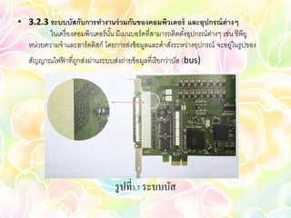 • 3.2.3 ระบบบัสกับการทางานร่ วมกันของคอมพิวเตอร์ และอุปกรณ์ ต่างๆ
         ในเครื่ องคอมพิวเตอร์ นน มีเมนบอร์ ดที่สามารถติดตังอุปกรณ์ต่างๆ เช่น ซีพียู
                                ั้                         ้
  หน่วยความจาและฮาร์ ดดิสก์ โดยการส่งข้ อมูลและคาสังระหว่างอุปกรณ์ จะอยู่ในรูปของ
                                                      ่
   สัญญาณไฟฟาที่ถกส่งผ่านระบบส่งถ่ายข้ อมูลที่เรี ยกว่าบัส (bus)
            ้ ู




                                  รู ปที่3.7 ระบบบัส
 