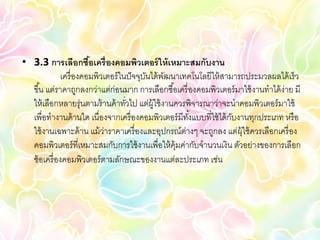• 3.3 การเลือกซือเครื่ องคอมพิวเตอร์ ให้ เหมาะสมกับงาน
                        ้
              เครื่ องคอมพิวเตอร์ ในปั จจุบนได้ พฒนาเทคโนโลยีให้ สามารถประมวลผลได้ เร็ว
                                           ั     ั
  ขึ ้น แต่ราคาถูกลงกว่าแต่ก่อนมาก การเลือกซื ้อเครื่ องคอมพิวเตอร์ มาใช้ งานทาได้ ง่าย มี
  ให้ เลือกหลายรุ่นตามร้ านค้ าทัวไป แต่ผ้ ใช้ งานควรพิจารณาว่าจะนาคอมพิวเตอร์ มาใช้
                                    ่        ู
  เพื่อทางานด้ านใด เนื่องจากเครื่ องคอมพิวเตอร์ มีทงแบบที่ใช้ ได้ กบงานทุกประเภท หรื อ
                                                      ั้            ั
  ใช้ งานเฉพาะด้ าน แม้ วาราคาเครื่ องและอุปกรณ์ต่างๆ จะถูกลง แต่ผ้ ใช้ ควรเลือกเครื่ อง
                             ่                                         ุ
  คอมพิวเตอร์ ที่เหมาะสมกับการใช้ งานเพื่อให้ ค้ มค่ากับจานวนเงิน ตัวอย่างของการเลือก
                                                   ุ
  ซ้ อเครื่ องคอมพิวเตอร์ ตามลักษณะของงานแต่ละประเภท เช่น
 