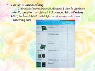 • ปั จจัยในการพิจารณาเลือกซือซีพยู้ ี
          1) บริ ษัทผู้ผลิต ในปั จจุบนมีบริ ษัทผู้ผลิตซีพียชนนา 2 บริ ษัท คือ บริ ษัทอินเทล
                                     ั                     ู ั้
  (Intel Corporation) และบริ ษัทเอเอ็มดี (Advanced Micro Devices :
  AMD) โดยทังสองบริ ษัทได้ มีการผลิตซีพียที่แบ่งตามจานวนของแกนประมวลผล
                 ้                             ู
  (Processing core)
 