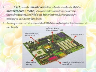 •          3.4.2 เมนบอร์ ด (mainboard) หรื ออาจเรี ยกว่า มาเธอร์ บอร์ ด หรื อโมโบ
  (motherboard : mobo) เป็ นแผงวงจรหลักของคอมพิวเตอร์ โดยทัวไปจะ          ่
  ประกอบด้ วยช่องสาหรับติดตังซีพียไบออส ชิปเซ็ต ช่องสาหรับติดตังหน่วยความจา
                            ้ ู                                     ้
  สายสัญญาณ และบัสต่างๆ ขัวต่อสาหรับ
                             ้
• เชื่อมต่ออุปกรณ์เสรามภายใน เช่น ฮาร์ ดดิสก์ ซีดีไดร์ ฟและพอร์ ตต่ออุปกรณ์รอบข้ าง เช่น เมาส์
  และ คีย์บอร์ ด
 