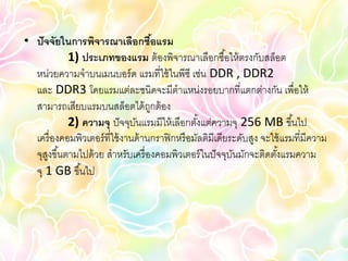 • ปั จจัยในการพิจารณาเลือกซือแรม       ้
            1) ประเภทของแรม ต้ องพิจารณาเลือกซื ้อให้ ตรงกับสล็อต
  หน่วยความจาบนเมนบอร์ ด แรมที่ใช้ ในพีซี เช่น DDR , DDR2
  และ DDR3 โดยแรมแต่ละชนิดจะมีตาแหน่งรอยบากที่แตกต่างกัน เพื่อให้
  สามารถเสียบแรมบนสล็อตได้ ถกต้ อง   ู
            2) ความจุ ปั จจุบนแรมมีให้ เลือกตังแต่ความจุ 256 MB ขึ ้นไป
                                ั                  ้
  เครื่ องคอมพิวเตอร์ ที่ใช้ งานด้ านกราฟิ กหรื อมัลติมีเดียระดับสูง จะใช้ แรมที่มีความ
  จุสงขึ ้นตามไปด้ วย สาหรับเครื่ องคอมพิวเตอร์ ในปั จจุบนมักจะติดตังแรมความ
      ู                                                      ั           ้
  จุ 1 GB ขึ ้นไป
 