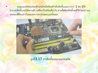 •         บนเมนบอร์ ดของคอมพิวเตอร์ จะมีสล็อตสาหรับติดตังแรมมากกว่า 1 ช่อง ผู้ใช้
                                                            ้
    สามารถติดตังแรมได้ หลายตัว แต่ต้องเป็ นชนิดเดียวกัน ตามที่สล็อตติดตังจะมีให้ โดยความจุ
               ้                                                        ้
    แรมของพีซีจะเท่ากับผลรวมจากความจุของแรมทังหมด  ้




                          รูปที่3.17 การติดตังแรมบนเมนบอร์ ด
                                             ้
 