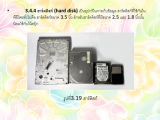 •            3.4.4 ฮาร์ ดดิสก์ (hard disk) เป็ นอุปกร์ ในการเก็บข้ อมูล ฮาร์ ดดิสก์ที่ใช้ กนใน
                                                                                           ั
    พีซีโดยทัวไปคือ ฮาร์ ดดิสก์ขนาด 3.5 นิ ้ว สาหรับฮาร์ ดดิสก์ที่มีขนาด 2.5 และ 1.8 นิ ้วนัน
               ่                                                                             ้
    นิยมใช้ กบโน๊ ตบุ๊ก
             ั




                                      รูปที่3.19 ฮาร์ ดิสก์
 
