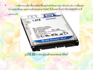 •          การพิจารณาเลือกซื ้อฮาร์ ดดิสก์ขึ ้นอยู่กบปั จจัยหลายอย่างด้ วยกัน เช่น การเชื่อมต่อ
                                                    ั
    ความจุของข้ อมูล และความเร็วรอบของฮาร์ ดดิสก์ ซึงสิ่งเหล่านี ้จะทาให้ ฮาร์ ดดิสก์มีราคาที่
                                                         ่
    แตกต่างกัน




                       รูปที่3.20 การระบุคณลักษณะของฮาร์ ดิสก์
                                          ุ
 
