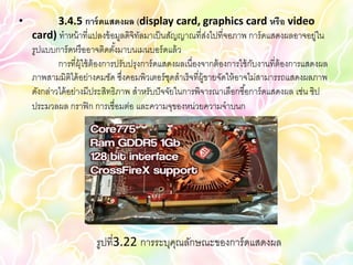 •           3.4.5 การ์ ดแสดงผล (display card, graphics card หรือ video
    card) ทาหน้ าที่แปลงข้ อมูลดิจิทลมาเป็ นสัญญาณที่สงไปที่จอภาพ การ์ ดแสดงผลอาจอยู่ใน
                                        ั                    ่
    รูปแบบการ์ ดหรื ออาจติดตังมาบนเมนบอร์ ดแล้ ว
                                ้
            การที่ผ้ ใช้ ต้องการปรับปรุงการ์ ดแสดงผลเนื่องจากต้ องการใช้ กบงานที่ต้องการแสดงผล
                     ุ                                                    ั
    ภาพสามมิติได้ อย่างคมชัด ซึงคอมพิวเตอร์ ชดสาเร็จที่ผ้ ขายจัดให้ อาจไม่สามารรถแสดงผลภาพ
                                  ่              ุ         ู
    ดังกล่าวได้ อย่างมีประสิทธิภาพ สาหรับปั จจัยในการพิจารณาเลือกซื ้อการ์ ดแสดงผล เช่น ชิป
    ประมวลผล กราฟิ ก การเชื่อมต่อ และความจุของหน่วยความจาบนก




                       รูปที่3.22 การระบุคณลักษณะของการ์ ดแสดงผล
                                          ุ
 
