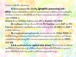 ปั จจัยในการเลือกซื ้อการ์ ดแสดงผล
           1) ชิปประมวลผลกราฟิ ก หรือจีพยู (graphic processing unit :
                                                  ี
GPU) เป็ นอุปกรณ์พิเศษที่เพิ่มความเร็วในการแสดงผลโดยลดภาระซีพียในการคานวณข้ อมูลที่จะ
                                                                             ู
ส่งไปที่จอภาพ ตัวอย่างการเลือกซื ้อจีพียู เช่น ถ้ าต้ องการประมวลผลภาพสามมิติ อาจใช้ ชิปของ
บริ ษัท nVIDIA รุ่น
GForce 9 และ GTX2xx หรื อชิปของบริ ษัท ATi รุ่น Radeon HD 4000
           2) การเชื่อมต่ อ มี 2 แบบ คือ แบบใช้ กบบัส PCI Express และบัส AGP โดย PCI
                                                       ั
Express จะมีประสิทธิภาพสูงที่สดซึงสามารถให้ ความเร็วสูงสุดได้ ถึง 16 GB/s ส่วน AGP มี
                                        ุ ่
ประสิทธิภาพรองลงมา
           3) ความจุของหน่ วยความจาบนการ์ ด หน่วยความจาบนการ์ ด (Video RAM) เป็ น
ส่วนที่ใช้ เก็บข้ อมูลภาพที่แสดงบนจอคอมพิวเตอร์ ถ้ าความจุของหน่วยความจามาก จะทาให้ แสดง
ภาพมัลติมีเดียความละเอียดสูงได้ ดี การบอกความจุของหน่วยความจาบนตัวการ์ ด เช่น DDR3
512 MB
           3.4.6 ออปติคัลดิสก์ ไดร์ ฟ (optical disk drive) ที่ใช้ กนในปั จจุบน เช่น ซีดีไดร์ ฟ
                                                                               ั        ั
และดีวีดีไดร์ ฟ เป็ นอุปกรณ์มาตรฐานที่พีซีทกเครื่ องควรมี เนื่องจากซีดี/ดีวีดีไดร์ ฟมีราคาถูกลงมาก
                                               ุ
นอกจากนี ้สื่อที่ใช้ เก็บบันทึก เช่น แผ่นซีดี แผ่นดีวีดี มีความจุสงและมีราคาถูก
                                                                  ู
 