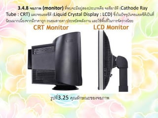 3.4.8 จอภาพ (monitor) ที่พบจะมีอยู่สองประเภทคือ จอซีอาร์ ที (Cathode Ray
Tube : CRT) และจอแอลซีดี (Liquid Crystal Display : LCD) ซึงในปั จจุบนจอแอลซีดีเป็ นที่
                                                                      ่         ั
นิยมมากเนื่องจากมีราคาถูก ถนอมสายตา ประหยัดพลังงาน และใช้ พื ้นที่ในการจัดวางน้ อย




                         รูปที่3.25 คุณลักษณะของจอภาพ
 