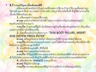• 3.7 การแก้ ปัญหาเบืองต้ นของพีซี
                              ้
             เครื่ องคอมพิวเตอร์ นบว่าเป็ นอุปกรณ์ที่ทนต่อการใช้ งาน ถ้ าหากใช้ งานเครื่ องอย่างถูก
                                     ั
  วิธีตามคาแนะนาที่กล่าวมา แต่อย่างไรก็ตามมีบางปั ญหาที่อาจเกิดขึ ้นได้ ซึงผู้ใช้ สามารถแก้ ไข
                                                                                 ่
  เบื ้องต้ นได้ ด้วยตัวเอง เช่น
             1. เครื่ องหยุดทางานขณะใช้ งานอยู่
             สาเหตุ แหล่งจ่ายไฟจ่ายกาลังไฟฟาไม่พอ อาจเกิดจากมีอปกรณ์ต่อพ่วงอยู่กบ
                                                  ้                      ุ                  ั
  คอมพิวเตอร์ เป็ นจานวนมาก
             การแก้ ไข นาอุปกรณ์ที่ไม่จาเป็ นที่ต่อพ่วงอยู่กบเครื่ องคอมพิวเตอร์ ออกไป หรื อเปลี่ยน
                                                            ั
  แหล่งจ่ายไฟที่มีกาลังไฟฟามากขึ ้น
                                 ้
             2. เปิ ดเครื่ องแล้ วปรากฏข้ อความว่า “DISK BOOT fAILURE, INSERT
  DISK SYSTEM PRESS ENTER”
             สาเหตุ เครื่ องบูตไม่พบฮาร์ ดดิสก์ หรื อระบบปฏิบติการบนฮาร์ ดดิสก์เสียหาย
                                                              ั
             การแก้ ไข ตรวจสอบโปรแกรมไบออสว่า บูตฮาร์ ดดิสก์ในตาแหน่งที่ถกต้ องหรื อไม่ หรื อ
                                                                                   ู
  ติดตังระบบปฏิบติการบนฮาร์ ดดิสก์
         ้             ั
             3. อ่านหรื อเขียนแผ่นซีดี / ดีวีดีไม่ได้
             สาเหตุ หัวอ่านเลเซอร์ ของไดร์ ฟสกปรก
             การแก้ ไข ให้ ใช้ แผ่นซีดีทาความสะอาดหัวอ่าน โดยใส่แผ่นซีดีสาหรับทาความสะอาด
  เข้ าไปในไดร์ ฟ แปรงขนาดเล็กที่อยู่ใต้ แผ่นซีดีจะปั ดทาความสะอาดหัวอ่านเลเซอร์ ของไดร์ ฟ
             4. เครื่ องรี สตาร์ ต (restart) เองขณะใช้ งาน
             สาเหตุ ซีพียมีความร้ อนสูง
                            ู
             การแก้ ไข ตรวจสอบพัดลมของซีพียว่าทางานหรื อไม่ สายที่ต่ออยู่แน่หรื อไม่
                                                      ู
 