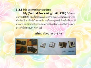 3.2.1 ซีพยู และการประมวลผลข้ อมูล
               ี
          ซีพยู (Central Processing Unit : CPU) มีลกษณะ
             ี                                                 ั
เป็ นชิป (chip) ที่ติดตังอยู่บนเมนบอร์ ดภายในเครื่ องคอมพิวเตอร์ ซึงชิป
                        ้                                          ่
ดังกล่าวเป็ นสารกึ่งตัวนาขนาดเล็ก ภายในบรรจุวงจรอิเล็กรอนิกส์ต่างๆ ไว้
มากมาย โดยวงจรจะประกอบด้ วยทรานซิสเตอร์ ขนาดเล็กเป็ นจานวนมาก
บางครังจึงเรี ยกชิปต่างๆ ว่า ไอซี
        ้
                      รู ปที่3.3 ตัวอย่างของซีพียู
 