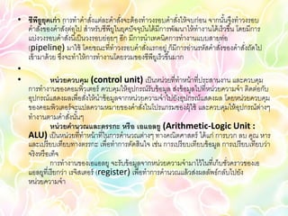 • ซีพยูยุคเก่ า การทาคาสังแต่ละคาสังจะต้ องทาวงรอบคาสังให้ จบก่อน จากนันจึงทาวงรอบ
       ี                      ่        ่                    ่              ้
  คาสังของคาสังต่อไป สาหรับซีพียในยุคปั จจุบนได้ มีการพัฒนาให้ ทางานได้ เร็วขึ ้น โดยมีการ
         ่          ่                ู           ั
  แบ่งวงรอบคาสังนี ้เป็ นวงรอบย่อยๆ อีก มีการนาเทคนิคการทางานแบบสายท่อ
                      ่
  (pipeline) มาใช้ โดยขณะที่ทาวงรอบคาสังแรกอยู่ ก็มีการอ่านรหัสคาสังของคาสังถัดไป
                                                   ่                     ่           ่
  เข้ ามาด้ วย ซึงจะทาให้ การทางานโดยรวมของซีพียเู ร็วขึ ้นมาก
                  ่
•
•            หน่ วยควบคุม (control unit) เป็ นหน่วยที่ทาหน้ าที่ประสานงาน และควบคุม
  การทางานของคอมพิวเตอร์ ควบคุมให้ อปกรณ์รับข้ อมูล ส่งข้ อมูลไปที่หน่วยความจา ติดต่อกับ
                                          ุ
  อุปกรณ์แสดงผลเพื่อสังให้ นาข้ อมูลจากหน่วยความจาไปยังอุปกรณ์แสดงผล โดยหน่วยควบคุม
                            ่
  ของคอมพิวเตอร์ จะแปลความหมายของคาสังในโปรแกรมของผุ้ใช้ และควบคุมให้ อปกรณ์ต่างๆ
                                               ่                                   ุ
  ทางานตามคาสังนันๆ     ่ ้
             หน่ วยคานวณและตรรกะ หรือ เอแอลยู (Arithmetic-Logic Unit :
  ALU) เป็ นหน่วยที่ทาหน้ าที่ในการคานวณต่างๆ ทางคณิตศาสตร์ ได้ แก่ การบวก ลบ คูณ หาร
  และเปรี ยบเทียบทางตรรกะ เพื่อทาการตัดสินใจ เช่น การเปรี ยบเทียบข้ อมูล การเปรี ยบเทียบว่า
  จริ งหรื อเท็จ
             การทางานของเอแอลยู จะรับข้ อมูลจากหน่วยความจามาไว้ ในที่เก็บชัวคราวของเอ
                                                                             ่
  แอลยูที่เรี ยกว่า เรจิสเตอร์ (register) เพื่อทาการคานวณแล้ วส่งผลลัพธ์กลับไปยัง
  หน่วยความจา
 