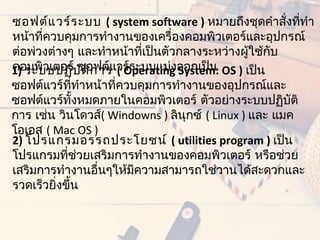 ซอฟต์แ วร์ร ะบบ ( system software ) หมำยถึงชุดคำำสั่งทีทำำ
                                                       ่
หน้ำทีควบคุมกำรทำำงำนของเครื่องคอมพิวเตอร์และอุปกรณ์
      ่
ต่อพ่วงต่ำงๆ และทำำหน้ำทีเป็นตัวกลำงระหว่ำงผู้ใช้กับ
                          ่
1) ระบบปฏิบ ัต ิก ำรแวร์ระบบแบ่งออกเป็น OS ) เป็น
คอมพิวเตอร์ ซอฟต์ ( Operating System:
ซอฟต์แวร์ททำำหน้ำที่ควบคุมกำรทำำงำนของอุปกรณ์และ
              ี่
ซอฟต์แวร์ทงหมดภำยในคอมพิวเตอร์ ตัวอย่ำงระบบปฏิบัติ
                 ั้
กำร เช่น วินโดวส์( Windowns ) ลินุกซ์ ( Linux ) และ แมค
โอเอส ( Mac OS )
2) โปรแกรมอรรถประโยชน์ ( utilities program ) เป็น
โปรแกรมทีช่วยเสริมกำรทำำงำนของคอมพิวเตอร์ หรือช่วย
            ่
เสริมกำรทำำงำนอื่นๆให้มควำมสำมำรถใช่วำนได้สะดวกและ
                       ี
รวดเร็วยิ่งขึ้น
 