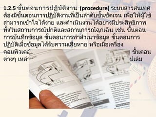 1.2.5 ขั้น ตอนการปฏิบ ัต ิง าน (procedure) ระบบสารสนเทศ
ต้องมีขั้นตอนการปฏิบัติงานทีเป็นลำาดับขั้นชัดเจน เพื่อให้ผู้ใช้
                              ่
สามารถเข้าใจได้ง่าย และดำาเนินงานได้อย่างมีประสิทธิภาพ
ทังในสถานการณ์ปกติและสถานการณ์ฉุกเฉิน เช่น ขั้นตอน
  ้
การบันทึกข้อมูล ขั้นตอนการทำาสำาเนาข้อมูล ขั้นตอนการ
ปฏิบัติเมือข้อมูลได้รับความเสียหาย หรือเมือเครื่อง
          ่                               ่
คอมพิวเตอร์ และอุปกรณ์ต่างๆ เกิดการชำารุดเสียหาย ขั้นตอน
ต่างๆ เหล่านีควรได้รับการรวบรวมและจัดทำาให้เป็นรูปเล่ม 
              ้
 