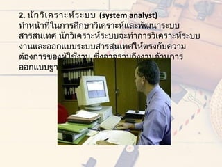 2. นัก วิเ ครำะห์ร ะบบ (system analyst)
ทำำหน้ำทีในกำรศึกษำวิเครำะห์และพัฒนำระบบ
           ่
สำรสนเทศ นักวิเครำะห์ระบบจะทำำกำรวิเครำะห์ระบบ
งำนและออกแบบระบบสำรสนเทศให้ตรงกับควำม
ต้องกำรของผู้ใช้งำน ซึ่งอำจรวมถึงงำนด้ำนกำร
ออกแบบฐำนข้อมูลด้วย
 