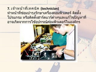 7. เจ้ำ หน้ำ ทีเ ทคนิค (technician)
               ่
ทำำหน้ำที่ซอมบำำรุงรักษำเครื่องคอมพิวเตอร์ ติดตั้ง
           ่
โปรแกรม หรือติดตั้งฮำร์ดแวร์ต่ำงๆและแก้ไขปัญหำที่
อำจเกิดจำกกำรใช้อุปกรณ์คอมพิวเตอร์ในองค์กร
 