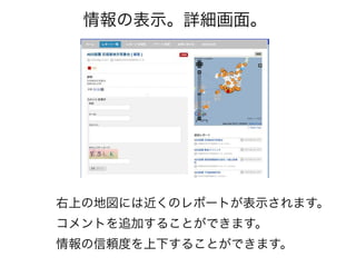情報の表示。詳細画面。




右上の地図には近くのレポートが表示されます。
コメントを追加することができます。
情報の信頼度を上下することができます。
 