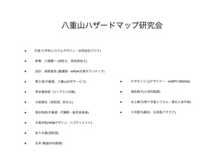 八重山ハザードマップ研究会


•   代表:十河学(システムデザイン・合同会社パワナ)


•    幹事：川満陽一 (消防士、救急救命士)


•    会計：高野直弥 (看護師・AMDA災害ボランティア)


•    東久幸(不動産、八重山住宅サービス)           •    タダキリツコ(デザイナー・HAPPY DESIGN)


•    伊志嶺安昭（ビープラン印刷)               •    涌田桐子(小児科医師)


•    大底竜也（消防団、防災士)                •    水上綾子(南十字星エフエム・東北人会代表)


•    落合明彦(不動産・IT講師・航空技術者)         •    十河真弓(観光、石垣島アオクア)


•    木島洋和(WEBデザイン、ハブクリエイト)


•    佐々木眞(消防団)


•    社本 博(脳外科医師)
 