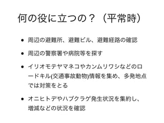 何の役に立つの？（平常時）

•   周辺の避難所、避難ビル、避難経路の確認

•   周辺の警察署や病院等を探す

•   イリオモテヤマネコやカンムリワシなどのロ
    ードキル(交通事故動物)情報を集め、多発地点
    では対策をとる

•   オニヒトデやハブクラゲ発生状況を集約し、
    増減などの状況を確認
 