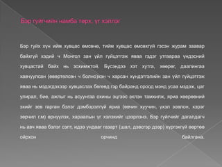 Бэр гуйх хүн ийм хувцас өмсөнө, тийм хувцас өмсөхгүй гэсэн журам заавар

байхгүй хэдий ч Монгол зан үйл гүйцэтгэж яваа гэдэг утгаараа үндэсний

хувцастай байх нь зохимжтой. Бүсэндээ хэт хутга, хөөрөг, даалингаа

хавчуулсан (өвөртөлсөн ч болно)хэн ч харсан хүндэтгэлийн зан үйл гүйцэтгэж

яваа нь мэдэгдэхээр хувцаслах бөгеөд гэр байранд ороод мэнд усаа мэдэж, цаг

улирал, бие, ажлыг нь асуунгаа охины эцгээс эхлэн тамхилж, яриа хөерөөний

эхийг зев гарган бэлэг дэмбэрэлгүй яриа (өвчин хуучин, үхэл зовлон, хэрэг

зөрчил г.м) өрнүүлэх, хараалын үг хэлэхийг цээрлэнэ. Бэр гуйгчийг дагалдагч

нь авч яваа бэлэг сэлт, идээ ундааг газарт (шал, дэвсгэр дээр) хүргэхгүй өөртөө

ойрхон                            орчинд                             байлгана.
 