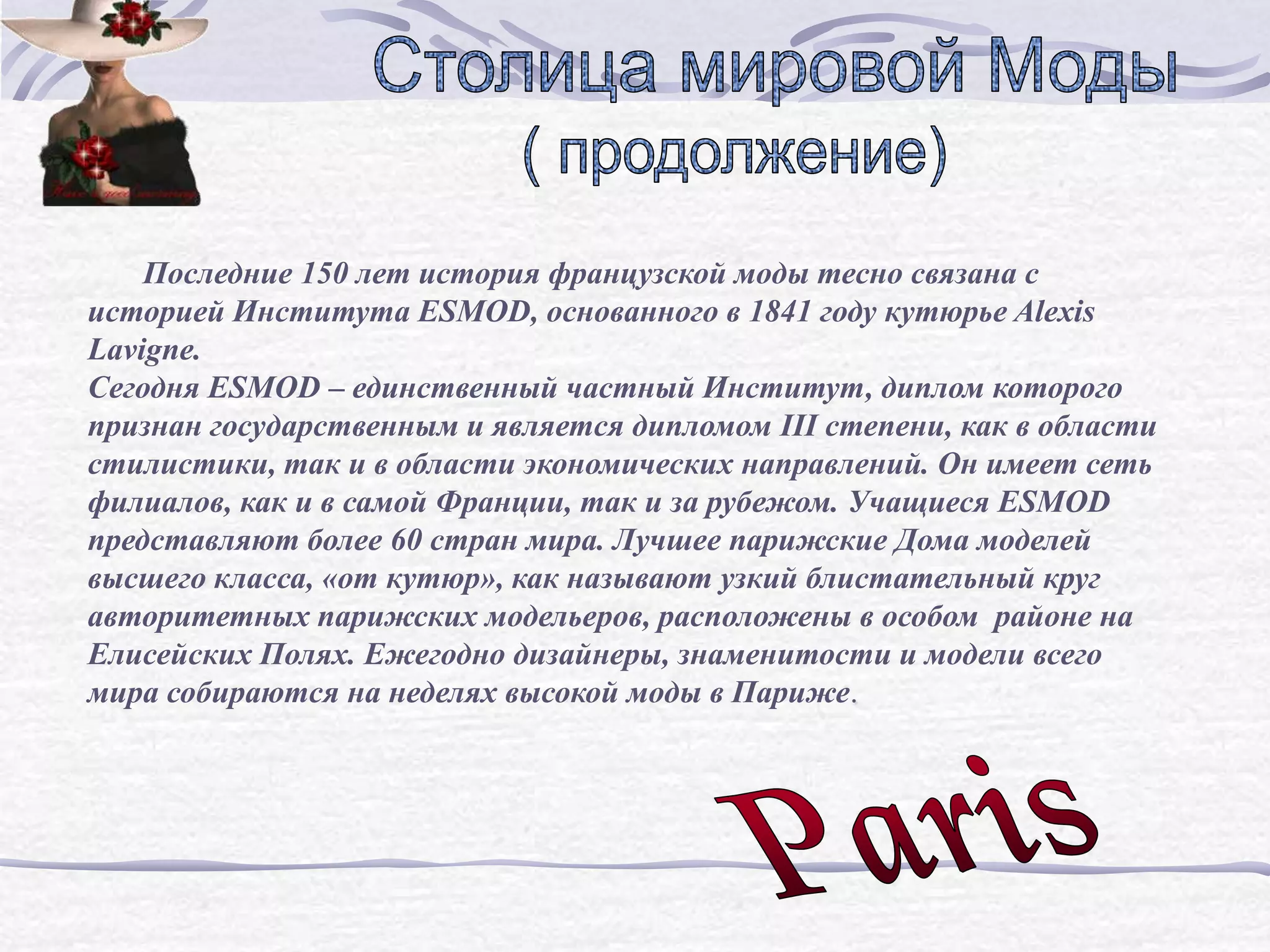 Последние 150 лет история французской моды тесно связана с
историей Института ESMOD, основанного в 1841 году кутюрье Alexis
Lavigne.
Сегодня ESMOD – единственный частный Институт, диплом которого
признан государственным и является дипломом III степени, как в области
стилистики, так и в области экономических направлений. Он имеет сеть
филиалов, как и в самой Франции, так и за рубежом. Учащиеся ESMOD
представляют более 60 стран мира. Лучшее парижские Дома моделей
высшего класса, «от кутюр», как называют узкий блистательный круг
авторитетных парижских модельеров, расположены в особом районе на
Елисейских Полях. Ежегодно дизайнеры, знаменитости и модели всего
мира собираются на неделях высокой моды в Париже.
 