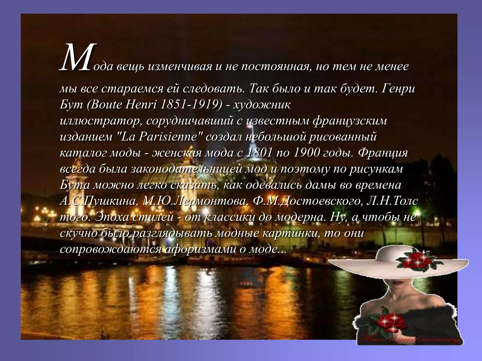 М    ода вещь изменчивая и не постоянная, но тем не менее
мы все стараемся ей следовать. Так было и так будет. Генри
Бут (Boute Henri 1851-1919) - художник
иллюстратор, сорудничавший с известным французским
изданием "La Parisienne" создал небольшой рисованный
каталог моды - женская мода с 1801 по 1900 годы. Франция
всегда была законодательницей мод и поэтому по рисункам
Бута можно легко сказать, как одевались дамы во времена
А.С.Пушкина, М.Ю.Лермонтова, Ф.М.Достоевского, Л.Н.Толс
того. Эпоха стилей - от классики до модерна. Ну, а чтобы не
скучно было разглядывать модные картинки, то они
сопровождаются афоризмами о моде...
 