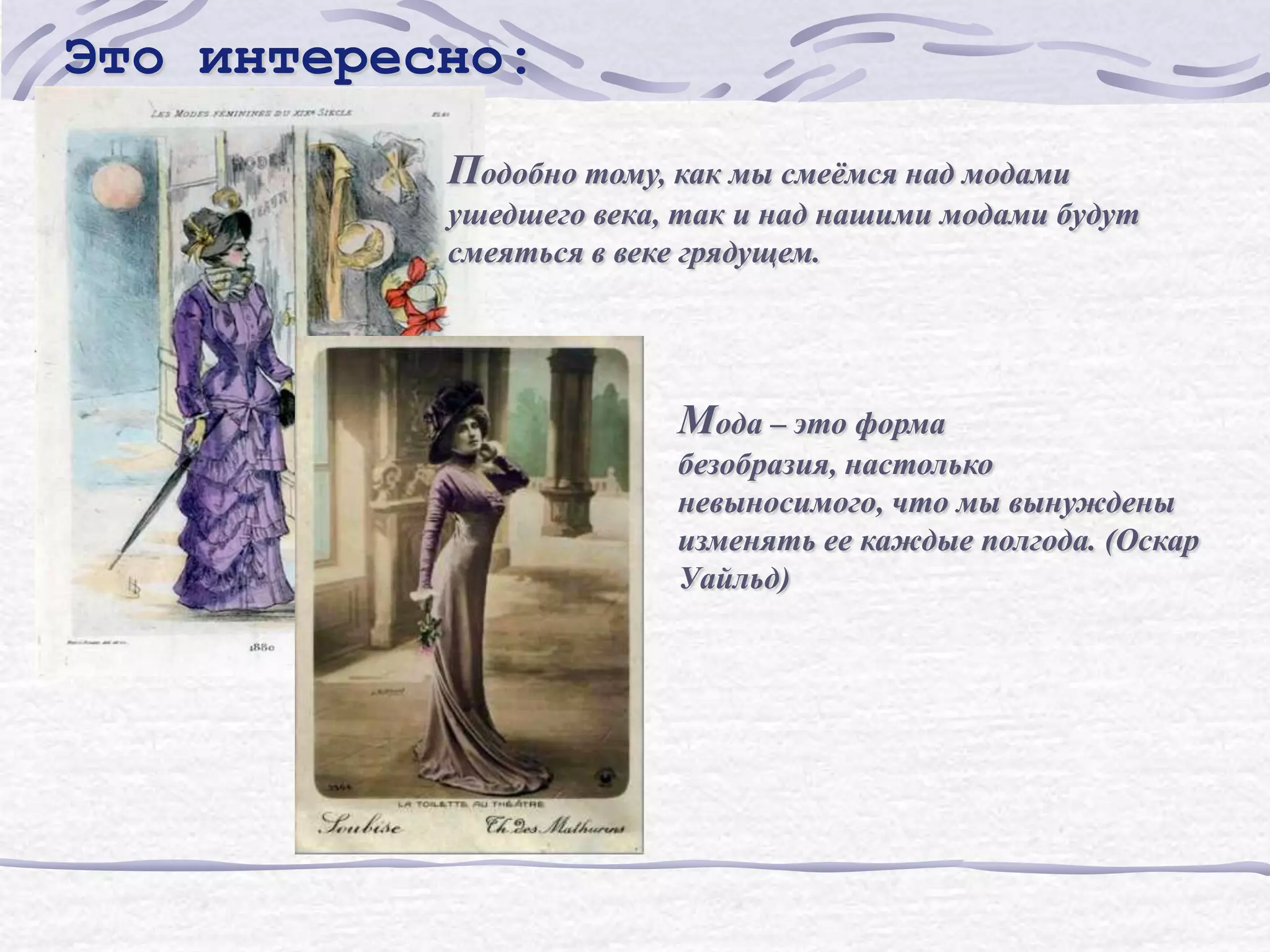 Это интересно:
           Подобно тому, как мы смеѐмся над модами
           ушедшего века, так и над нашими модами будут
           смеяться в веке грядущем.




                         Мода – это форма
                         безобразия, настолько
                         невыносимого, что мы вынуждены
                         изменять ее каждые полгода. (Оскар
                         Уайльд)
 