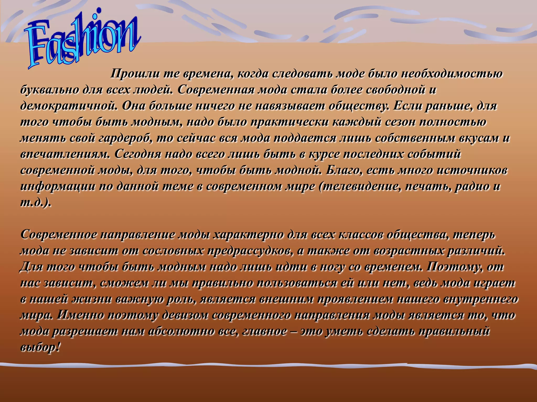 Прошли те времена, когда следовать моде было необходимостью
буквально для всех людей. Современная мода стала более свободной и
демократичной. Она больше ничего не навязывает обществу. Если раньше, для
того чтобы быть модным, надо было практически каждый сезон полностью
менять свой гардероб, то сейчас вся мода поддается лишь собственным вкусам и
впечатлениям. Сегодня надо всего лишь быть в курсе последних событий
современной моды, для того, чтобы быть модной. Благо, есть много источников
информации по данной теме в современном мире (телевидение, печать, радио и
т.д.).

Современное направление моды характерно для всех классов общества, теперь
мода не зависит от сословных предрассудков, а также от возрастных различий.
Для того чтобы быть модным надо лишь идти в ногу со временем. Поэтому, от
нас зависит, сможем ли мы правильно пользоваться ей или нет, ведь мода играет
в нашей жизни важную роль, является внешним проявлением нашего внутреннего
мира. Именно поэтому девизом современного направления моды является то, что
мода разрешает нам абсолютно все, главное – это уметь сделать правильный
выбор!
 