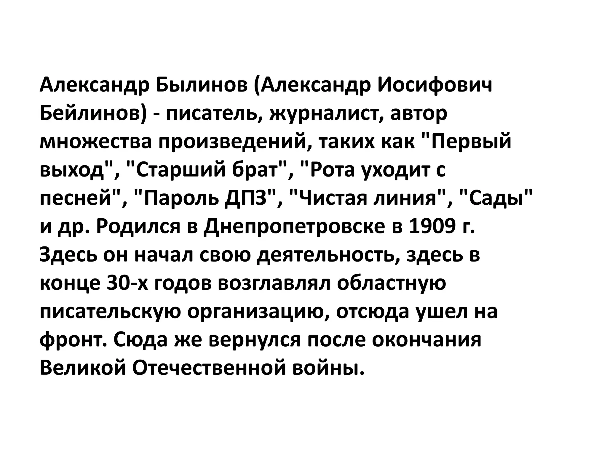 Александр Былинов (Александр Иосифович
Бейлинов) - писатель, журналист, автор
множества произведений, таких как "Первый
выход", "Старший брат", "Рота уходит с
песней", "Пароль ДПЗ", "Чистая линия", "Сады"
и др. Родился в Днепропетровске в 1909 г.
Здесь он начал свою деятельность, здесь в
конце 30-х годов возглавлял областную
писательскую организацию, отсюда ушел на
фронт. Сюда же вернулся после окончания
Великой Отечественной войны.
 