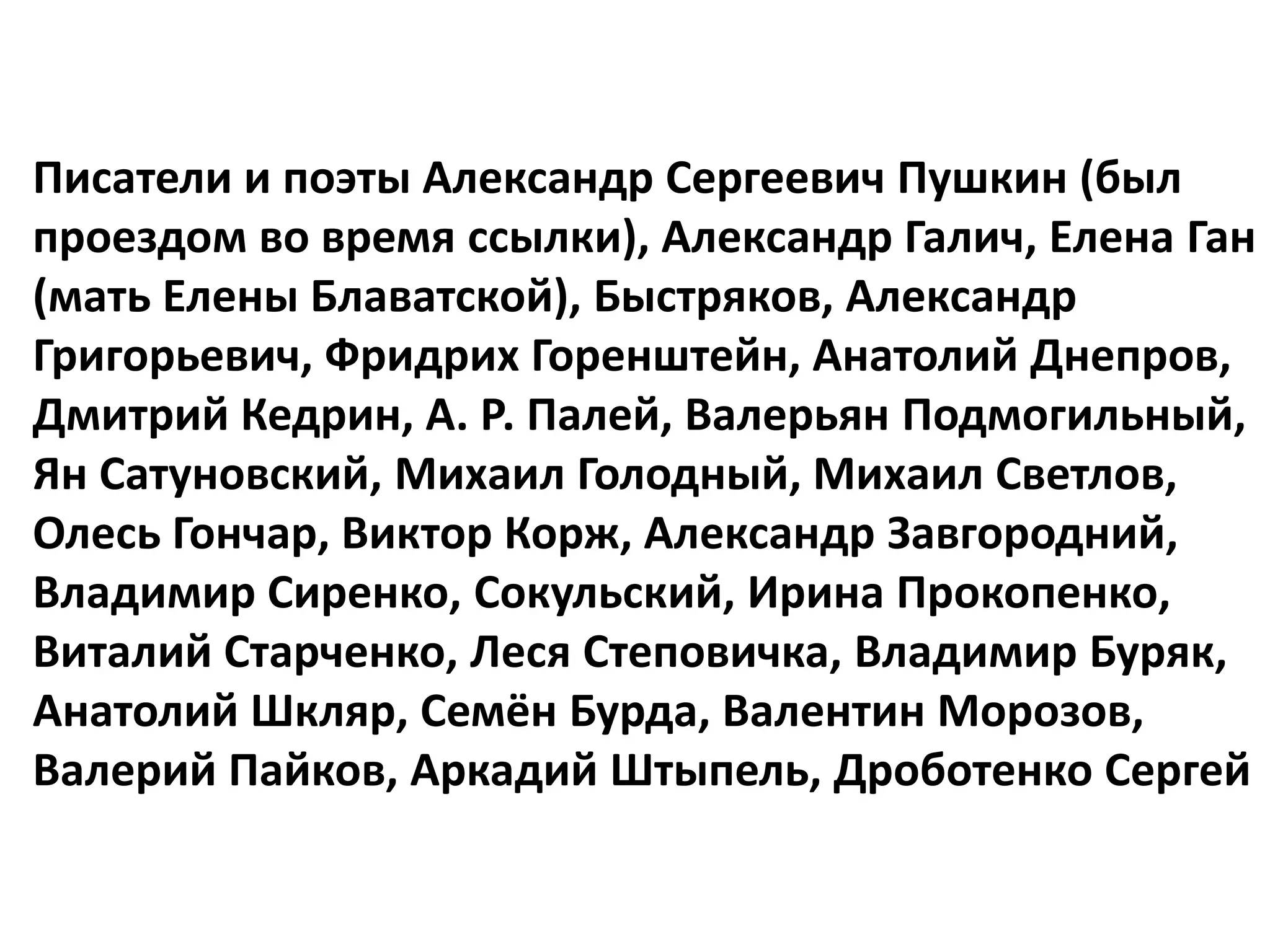 Писатели и поэты Александр Сергеевич Пушкин (был
проездом во время ссылки), Александр Галич, Елена Ган
(мать Елены Блаватской), Быстряков, Александр
Григорьевич, Фридрих Горенштейн, Анатолий Днепров,
Дмитрий Кедрин, А. Р. Палей, Валерьян Подмогильный,
Ян Сатуновский, Михаил Голодный, Михаил Светлов,
Олесь Гончар, Виктор Корж, Александр Завгородний,
Владимир Сиренко, Сокульский, Ирина Прокопенко,
Виталий Старченко, Леся Степовичка, Владимир Буряк,
Анатолий Шкляр, Семён Бурда, Валентин Морозов,
Валерий Пайков, Аркадий Штыпель, Дроботенко Сергей
 