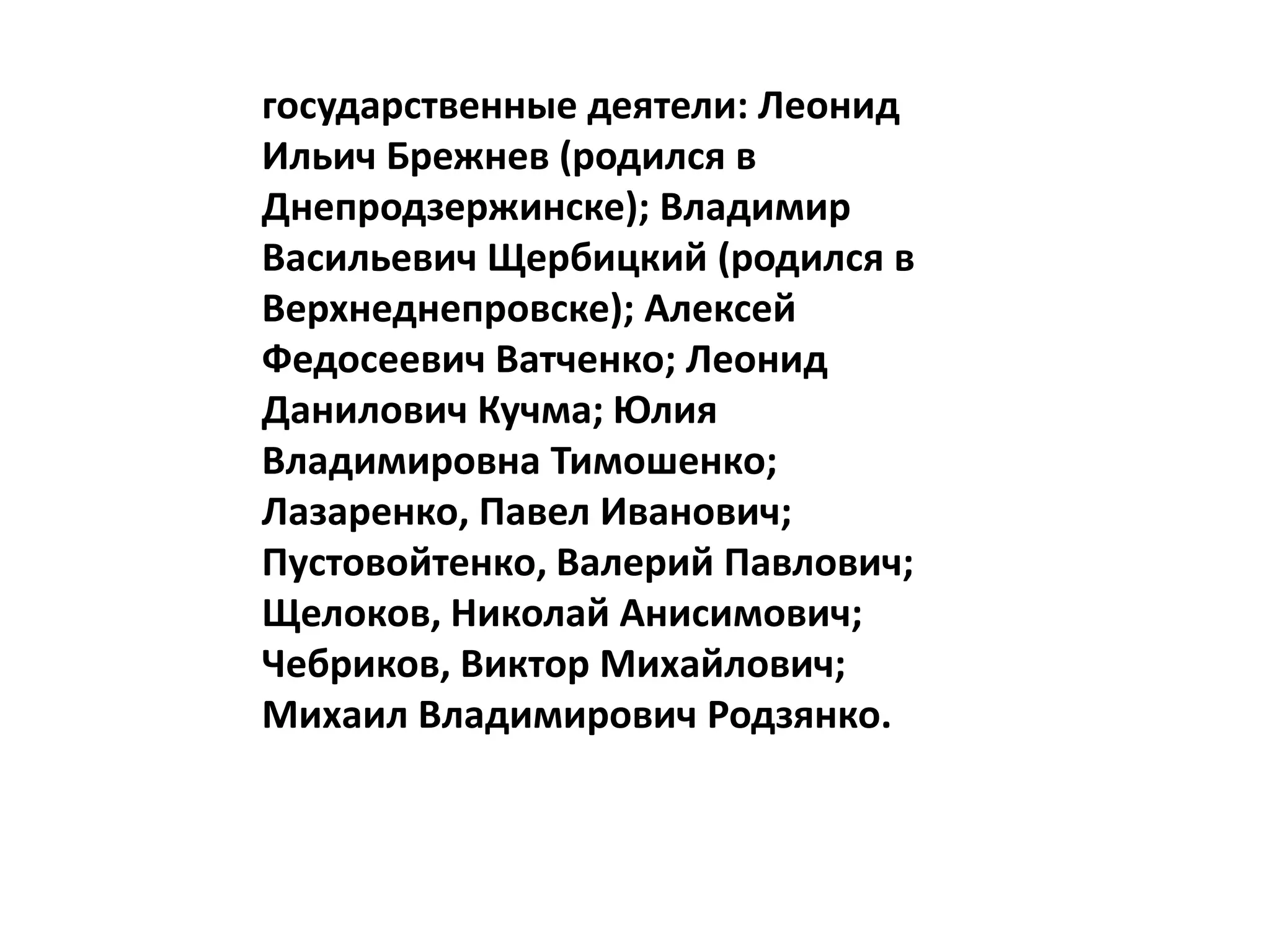 государственные деятели: Леонид
Ильич Брежнев (родился в
Днепродзержинске); Владимир
Васильевич Щербицкий (родился в
Верхнеднепровске); Алексей
Федосеевич Ватченко; Леонид
Данилович Кучма; Юлия
Владимировна Тимошенко;
Лазаренко, Павел Иванович;
Пустовойтенко, Валерий Павлович;
Щелоков, Николай Анисимович;
Чебриков, Виктор Михайлович;
Михаил Владимирович Родзянко.
 