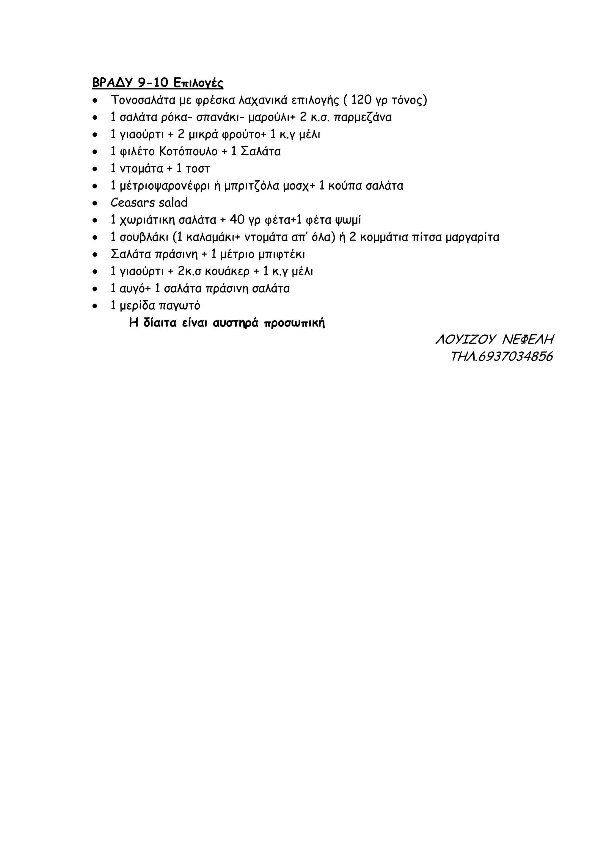 ΒΡΑΔΤ 9-10 Γπιλογές
  Σμκμζαιάηα με θνέζθα ιαπακηθά επηιμγήξ ( 120 γν ηόκμξ)
  1 ζαιάηα νόθα- ζπακάθη- μανμύιη+ 2 θ.ζ. πανμεδάκα
  1 γηαμύνηη + 2 μηθνά θνμύημ+ 1 θ.γ μέιη
  1 θηιέημ Ιμηόπμοιμ + 1 ΢αιάηα
  1 κημμάηα + 1 ημζη
  1 μέηνημρανμκέθνη ή μπνηηδόια μμζπ+ 1 θμύπα ζαιάηα
  Ceasars salad
  1 πςνηάηηθε ζαιάηα + 40 γν θέηα+1 θέηα ρςμί
  1 ζμοβιάθη (1 θαιαμάθη+ κημμάηα απ’ όια) ή 2 θμμμάηηα πίηζα μανγανίηα
  ΢αιάηα πνάζηκε + 1 μέηνημ μπηθηέθη
  1 γηαμύνηη + 2θ.ζ θμοάθεν + 1 θ.γ μέιη
  1 αογό+ 1 ζαιάηα πνάζηκε ζαιάηα
  1 μενίδα παγςηό
      Η δίαιηα είμαι ασζηηρά προζωπική
                                                           ΚΟΤΘΖΟΤ ΜΕΦΕΚΗ
                                                            ΣΗΚ.6937034856
 