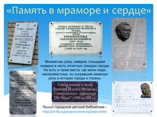 «Память в мраморе и сердце»



         Множество улиц, скверов, площадей
      названо в честь почетных граждан города.
        Но есть и такие места, где жили люди,
       малоизвестные, но сыгравшие немалую
          роль в истории города и страны.




       Проект городской детской библиотеки -
       http://ch-lib.ru/projects/memory/index.html
 