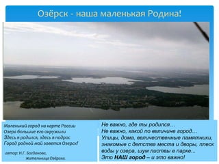 Озёрск - наша маленькая Родина!




Маленький город на карте России    Не важно, где ты родился…
Озера большие его окружили         Не важно, какой по величине город…
Здесь я родился, здесь я подрос    Улицы, дома, величественные памятники,
Город родной мой зовется Озерск!   знакомые с детства места и дворы, плеск
автор: Н.Г. Богданова,             воды у озера, шум листвы в парке...
           жительница Озёрска.     Это НАШ город – и это важно!
 