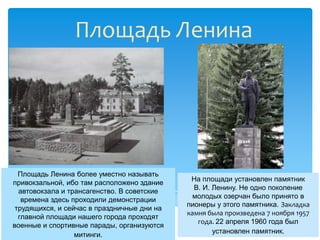 Площадь Ленина




  Площадь Ленина более уместно называть
                                              На площади установлен памятник
привокзальной, ибо там расположено здание
                                               В. И. Ленину. Не одно поколение
  автовокзала и трансагенство. В советские
                                               молодых озерчан было принято в
   времена здесь проходили демонстрации
                                             пионеры у этого памятника. Закладка
 трудящихся, и сейчас в праздничные дни на
                                             камня была произведена 7 ноября 1957
  главной площади нашего города проходят
                                                года. 22 апреля 1960 года был
военные и спортивные парады, организуются
                                                     установлен памятник.
                  митинги.
 