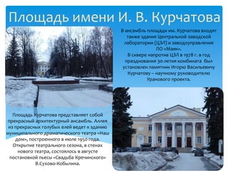 Площадь имени И. В. Курчатова
                                             В ансамбль площади им. Курчатова входят
                                                также здания Центральной заводской
                                               лаборатории (ЦЗЛ) и заводоуправления
                                                            ПО «Маяк».
                                                В сквере напротив ЦЗЛ в 1978 г. в год
                                               празднования 30-летия комбината был
                                              установлен памятник Игорю Васильевичу
                                                Курчатову – научному руководителю
                                                        Уранового проекта.




   Площадь Курчатова представляет собой
 прекрасный архитектурный ансамбль. Аллея
 из прекрасных голубых елей ведет к зданию
муниципального драматического театра «Наш
    дом», построенного в июле 1950 года.
   Открытие театрального сезона, в стенах
     нового театра, состоялось в августе
  постановкой пьесы «Свадьба Кречинского»
            В.Сухово-Кобылина.
 