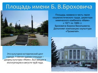 Площадь имени Б. В.Броховича
                                         Площадь названа в честь героя
                                       социалистического труда, директора
                                         химического комбината «Маяк»
                                               с 1971 по 1989 г.г.
                                         Броховича Бориса Васильевича.
                                        Дополняет композицию скульптура
                                                  «Прометей».




   Это культурно-исторический цент
  города. Главное здание площади –
дворец культуры «Маяк». Был введен в
   эксплуатацию в августе 1958 года.
 