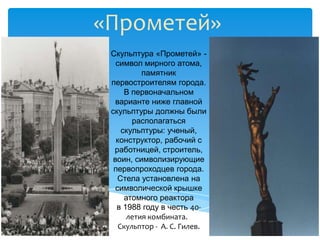 «Прометей»
 Скульптура «Прометей» -
   символ мирного атома,
           памятник
 первостроителям города.
      В первоначальном
   варианте ниже главной
 скульптуры должны были
        располагаться
     скульптуры: ученый,
   конструктор, рабочий с
  работницей, строитель,
  воин, символизирующие
  первопроходцев города.
    Стела установлена на
   символической крышке
      атомного реактора
   в 1988 году в честь 40-
       летия комбината.
    Скульптор - А. С. Гилев.
 