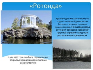 «Ротонда»
                                        Архитектурным памятником 50-х
                                          годов считается Курчатовская
                                           беседка – ротонда – символ
                                        нашего города. Площадка перед
                                         ротондой обнесена невысокой
                                          чугунной оградой с ажурным
                                          растительным орнаментом.




1 мая 1955 года она была торжественна
  открыта, проходом колонн майских
            демонстрантов.
 