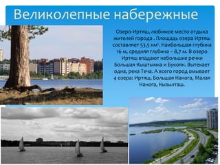 Великолепные набережные
              Озеро-Иртяш, любимое место отдыха
            жителей города . Площадь озера Иртяш
            составляет 53,5 км². Наибольшая глубина
              16 м, средняя глубина – 8,7 м. В озеро
                Иртяш впадают небольшие речки
             Большая Кыштымка и Букоян. Вытекает
             одна, река Теча. А всего город омывает
            4 озера: Иртяш, Большая Нанога, Малая
                        Нанога, Кызылташ.
 