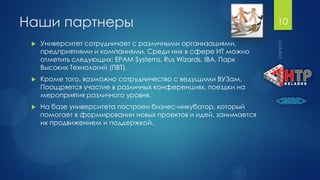 Наши партнеры                                                    10

    Университет сотрудничает с различными организациями,
     предприятиями и компаниями. Среди них в сфере ИТ можно
     отметить следующих: EPAM Systems, Rus Wizards, IBA, Парк
     Высоких Технологий (ПВТ).
    Кроме того, возможно сотрудничество с ведущими ВУЗам.
     Поощряется участие в различных конференциях, поездки на
     мероприятия различного уровня.
    На базе университета построен бизнес-инкубатор, который
     помогает в формировании новых проектов и идей, занимается
     их продвижением и поддержкой.
 